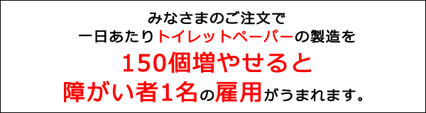 みなさまのご注文で一日あたりトイレットペーパーの製造を150個増やせると障害者1名の雇用がうまれます。